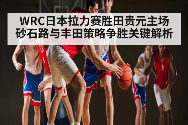 WRC日本拉力赛胜田贵元主场砂石路与丰田策略争胜关键解析