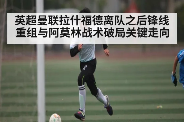 英超曼联拉什福德离队之后锋线重组与阿莫林战术破局关键走向