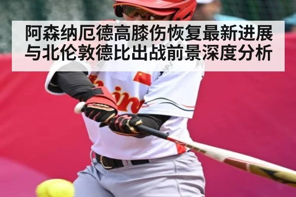 阿森纳厄德高膝伤恢复最新进展与北伦敦德比出战前景深度分析
