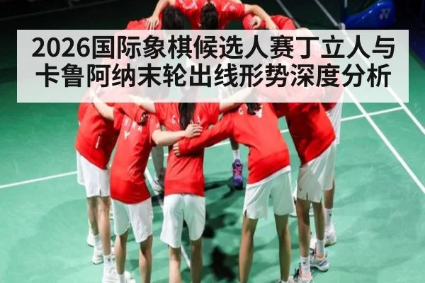 2026国际象棋候选人赛丁立人与卡鲁阿纳末轮出线形势深度分析